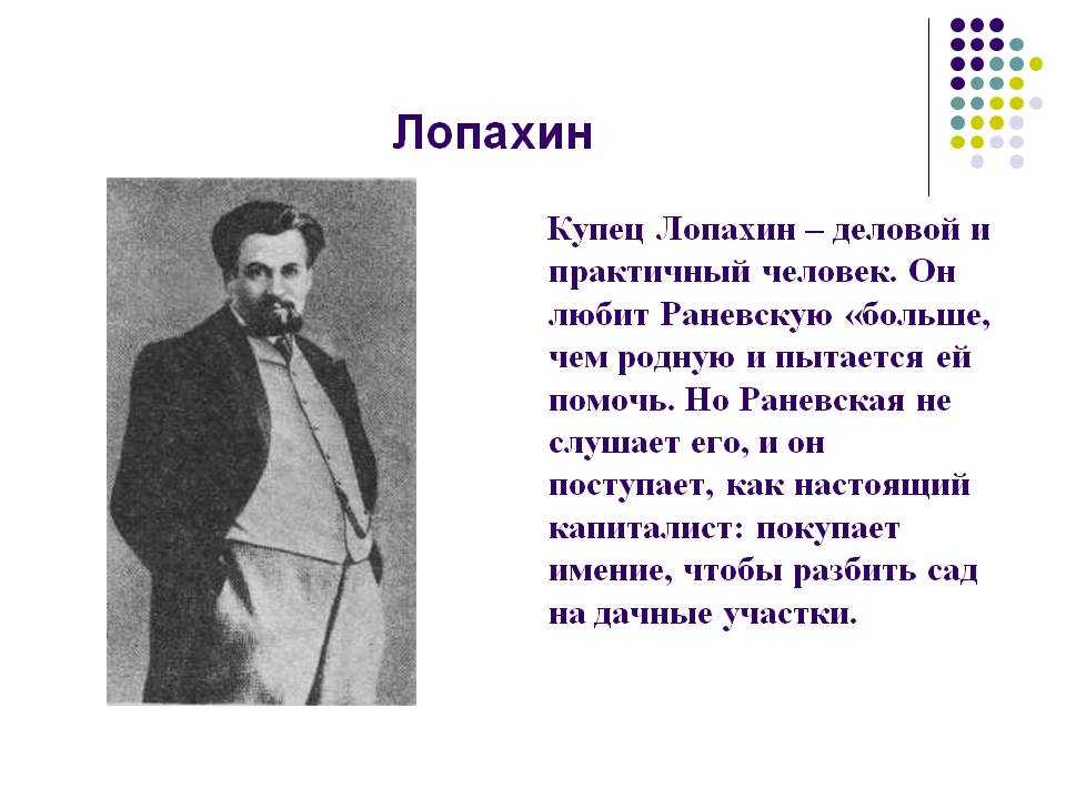Ермолай Лопахин - один из главных героев пьесы А Чехова Вишнёвый сад Он престает перед читателями как простой мужик, сын крепостного Автор описывает его как искреннего человека но ив тоже время жадного